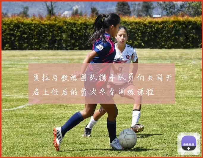 莫拉与教练团队携手队员们共同开启上任后的首次冬季训练课程