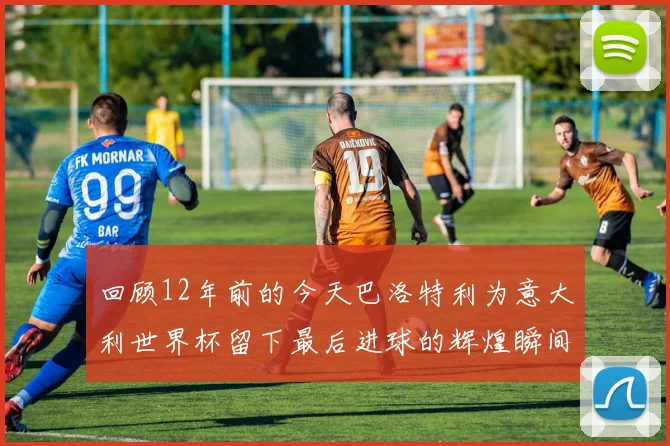 回顾12年前的今天巴洛特利为意大利世界杯留下最后进球的辉煌瞬间