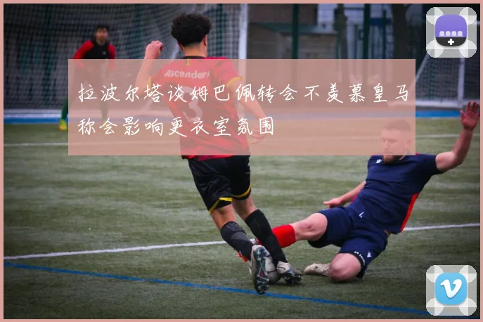 拉波尔塔谈姆巴佩转会不羡慕皇马称会影响更衣室氛围