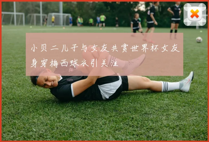 小贝二儿子与女友共赏世界杯女友身穿梅西球衣引关注