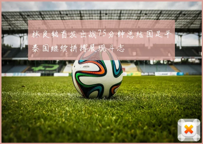 林良铭首发出战75分钟总结国足平泰国继续拼搏展现斗志