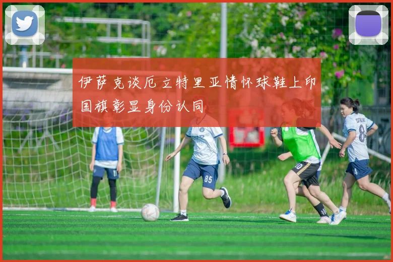 伊萨克谈厄立特里亚情怀球鞋上印国旗彰显身份认同