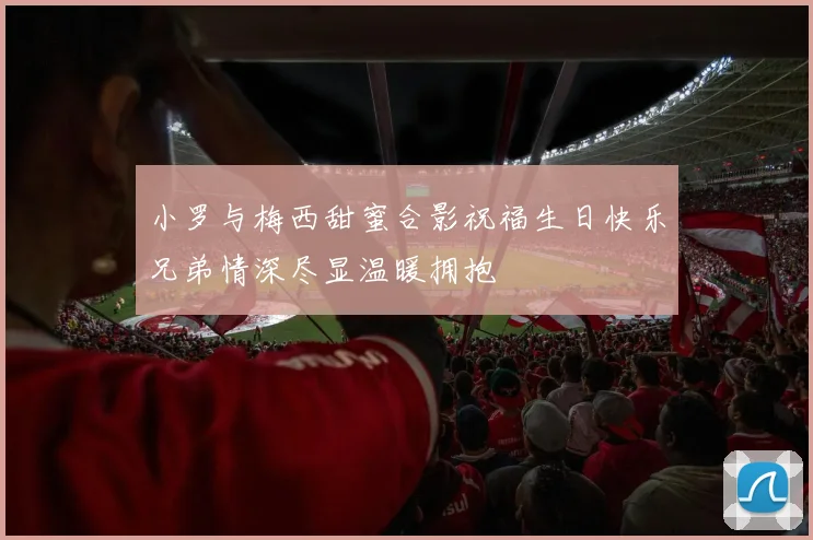 小罗与梅西甜蜜合影祝福生日快乐兄弟情深尽显温暖拥抱
