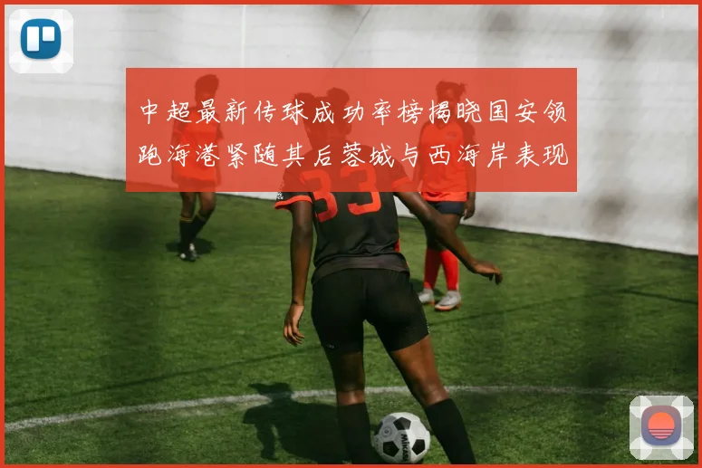 中超最新传球成功率榜揭晓国安领跑海港紧随其后蓉城与西海岸表现不俗