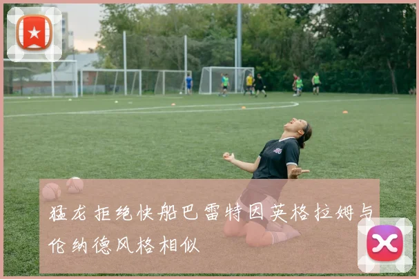 猛龙拒绝快船巴雷特因英格拉姆与伦纳德风格相似