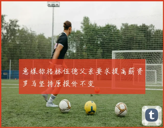 意媒称格林伍德父亲要求提高薪资罗马坚持原报价不变