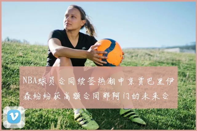 NBA球员合同续签热潮申京贾巴里伊森纷纷获高额合同那阿门的未来合同将如何定价