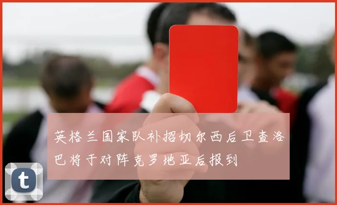 英格兰国家队补招切尔西后卫查洛巴将于对阵克罗地亚后报到