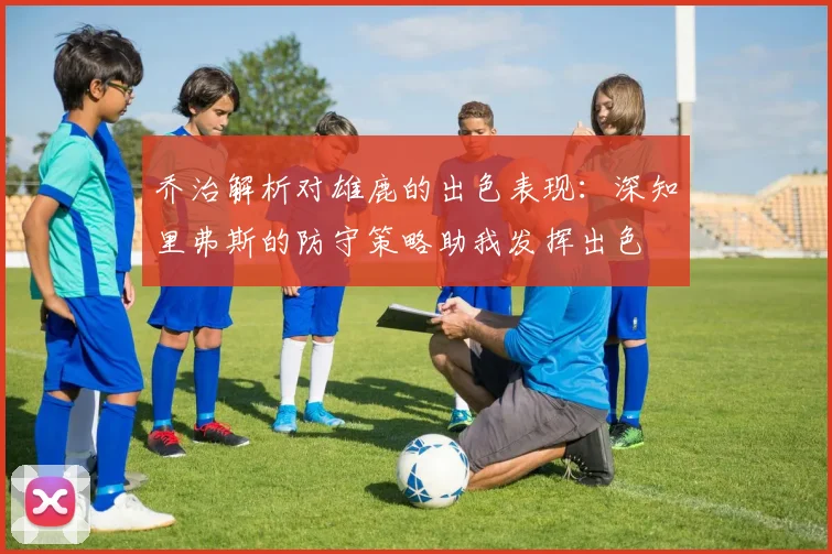 乔治解析对雄鹿的出色表现：深知里弗斯的防守策略助我发挥出色