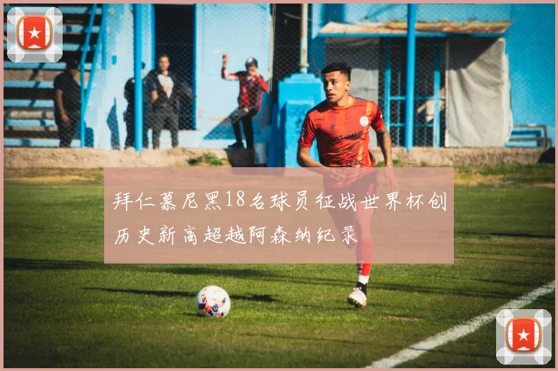 拜仁慕尼黑18名球员征战世界杯创历史新高超越阿森纳纪录