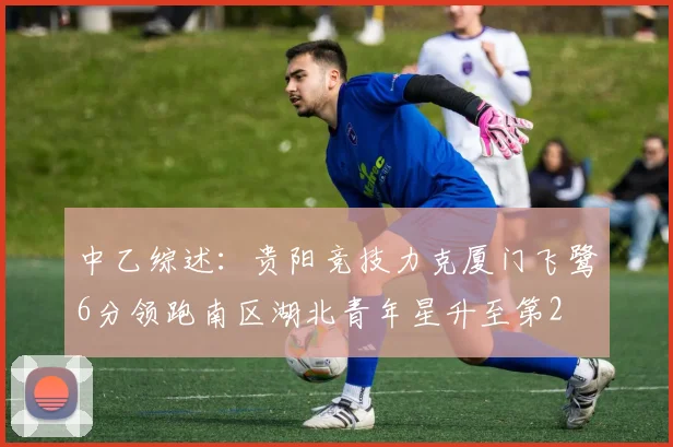 中乙综述：贵阳竞技力克厦门飞鹭6分领跑南区湖北青年星升至第2