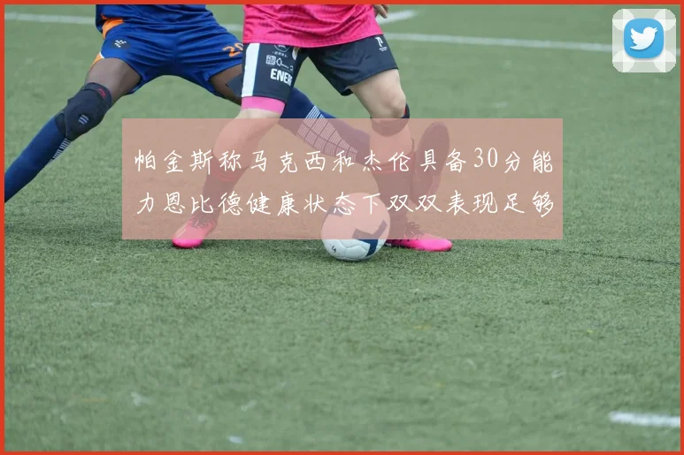 帕金斯称马克西和杰伦具备30分能力恩比德健康状态下双双表现足够