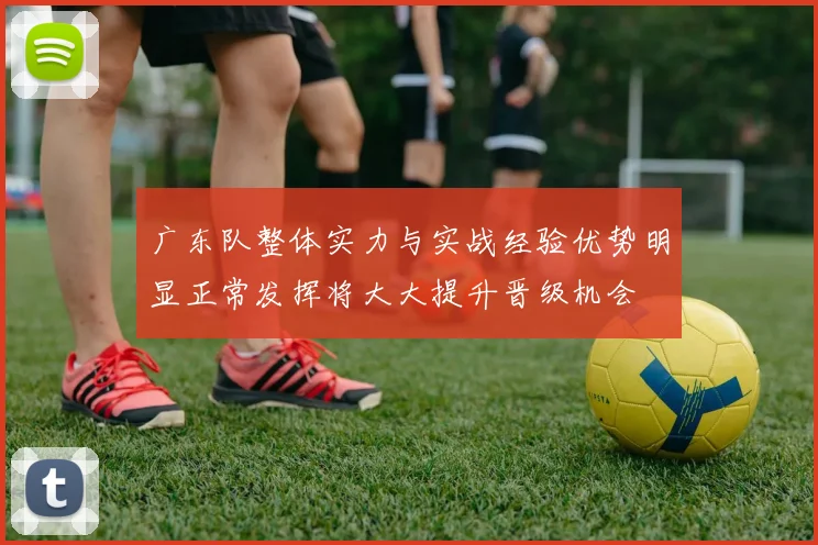 广东队整体实力与实战经验优势明显正常发挥将大大提升晋级机会