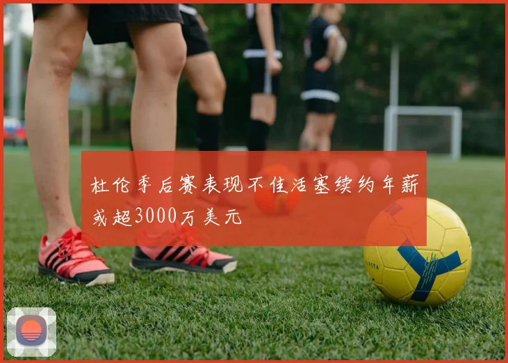 杜伦季后赛表现不佳活塞续约年薪或超3000万美元