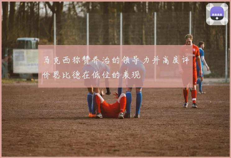 马克西称赞乔治的领导力并高度评价恩比德在低位的表现