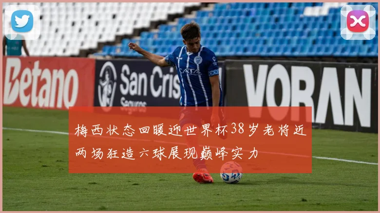 梅西状态回暖迎世界杯38岁老将近两场狂造六球展现巅峰实力
