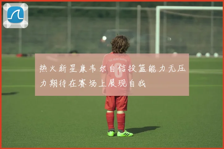 热火新星康韦尔自信投篮能力无压力期待在赛场上展现自我