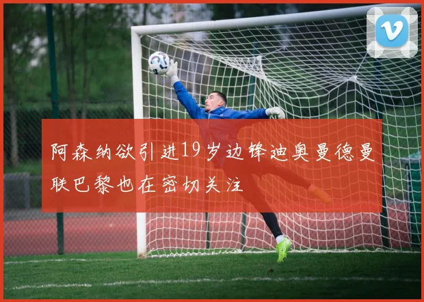 阿森纳欲引进19岁边锋迪奥曼德曼联巴黎也在密切关注