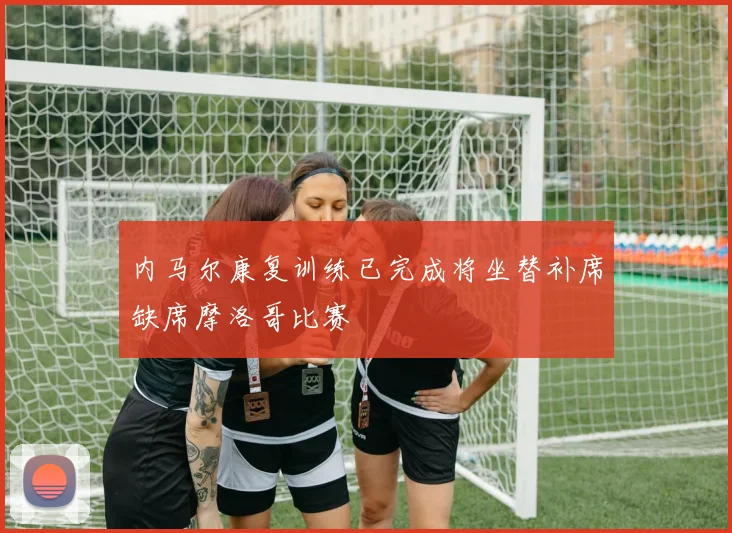 内马尔康复训练已完成将坐替补席缺席摩洛哥比赛