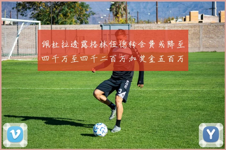佩杜拉透露格林伍德转会费或降至四千万至四千二百万加奖金五百万至六百万