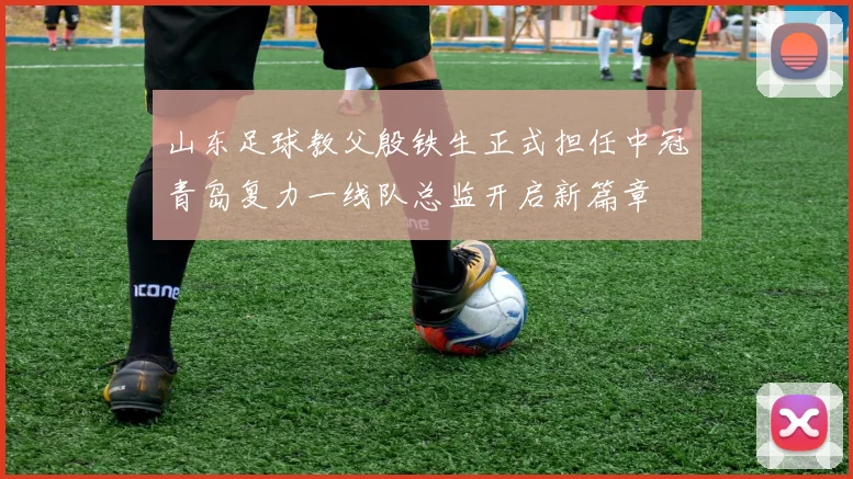 山东足球教父殷铁生正式担任中冠青岛复力一线队总监开启新篇章