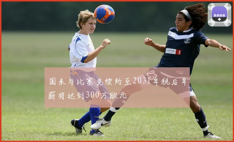 国米与比塞克续约至2031年税后年薪将达到300万欧元