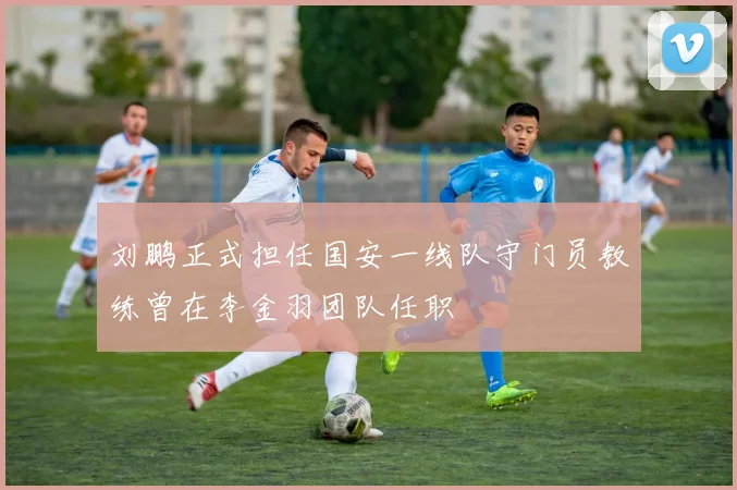 刘鹏正式担任国安一线队守门员教练曾在李金羽团队任职