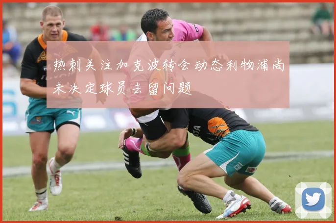 热刺关注加克波转会动态利物浦尚未决定球员去留问题