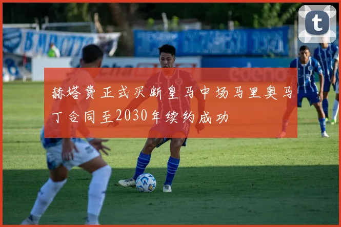 赫塔费正式买断皇马中场马里奥马丁合同至2030年续约成功