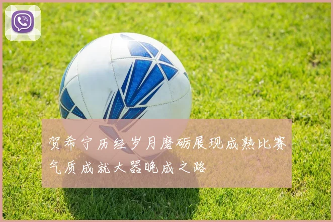贺希宁历经岁月磨砺展现成熟比赛气质成就大器晚成之路