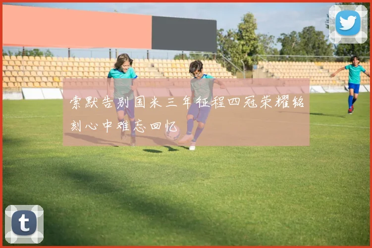 索默告别国米三年征程四冠荣耀铭刻心中难忘回忆