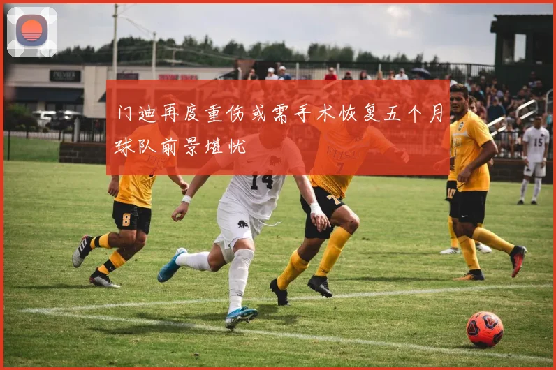 门迪再度重伤或需手术恢复五个月球队前景堪忧
