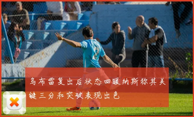 乌布雷复出后状态回暖纳斯称其关键三分和突破表现出色